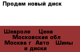 Продам новый диск Chevrolet Шевроле. › Цена ­ 1 000 - Московская обл., Москва г. Авто » Шины и диски   